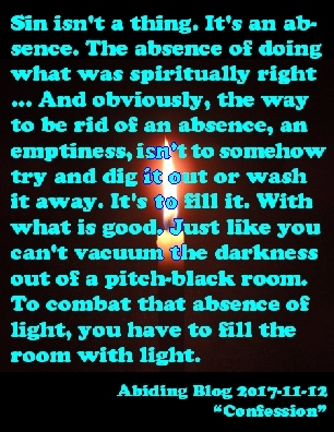 Sin isn't a thing. It's an absense The absence of doing what was spiritually right...And obviously, the way to be rid of an absence, an emptiness, isn't to somehow try and dig it out or wash it away. It's to fill it. With what is good. Just like you can't vacuum the darkness out of a pitch-black room. To combat that absence of light, you have to fill the room with light. #Sin #FillTheVoid #AbidingBlog2017Confession